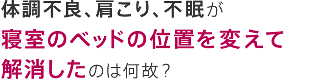 体調不良、肩こり、不眠が寝室のベッドの位置を変えて解消したのは何故？