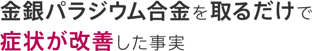 金銀パラジウム合金を取るだけで症状が改善した事実