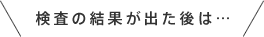 検査の結果が出た後は…