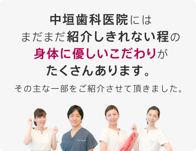 中垣歯科医院にはまだまだ紹介しきれない程の身体に優しいこだわりがたくさんあります。その主な一部をご紹介させて頂きました。