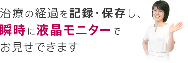 治療の経過を記録・保存し、瞬時に液晶モニターで御見せできます