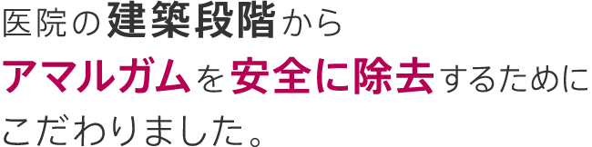 医院の建築段階からアマルガムを安全に除去するためにこだわりました。