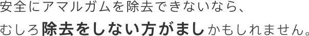 安全にアマルガムを除去できないなら、むしろ除去をしない方がましかもしれません。