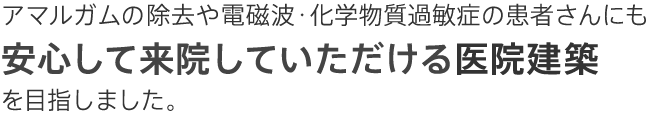 アマルガムの除去や電磁波・化学物質過敏症の患者さんにも安心して来院していただける医院建築を目指しました。