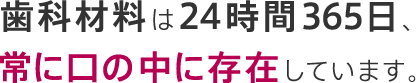 歯科材料は24時間365日、常に口の中に存在しています。