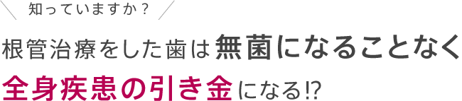 知っていますか？根管治療をした歯は無菌になることなく全身疾患の引き金になる!?