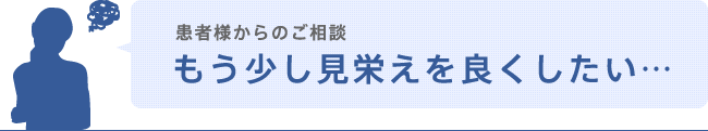 患者様からのご相談「もう少し見栄えを良くしたい…」