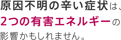 原因不明の辛い症状は、2つの有害エネルギーの影響かもしれません。