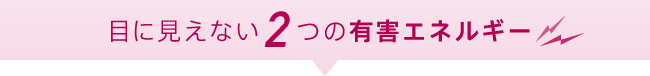 目に見えない2つの有害エネルギー