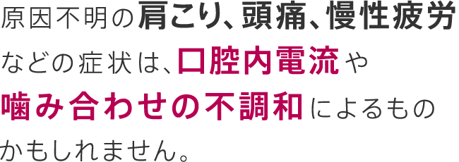 原因不明の肩こり、頭痛、慢性疲労などの症状は、口腔内電流によるものかもしれません。