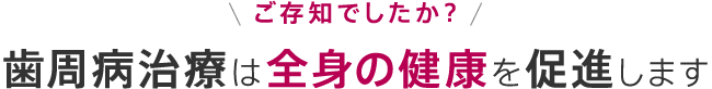 ご存知でしたか？歯周病治療は全身の健康を促進します