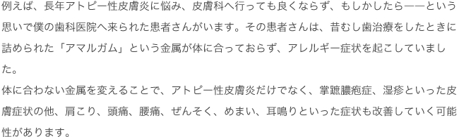 例えば、長年アトピー性皮膚炎に悩み、皮膚科へ行っても良くならず、もしかしたら――という思いで僕の歯科医院へ来られた患者さんがいます。