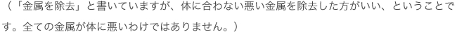 「金属を除去」と書いていますが、体に合わない悪い金属を除去した方がいい、ということです。