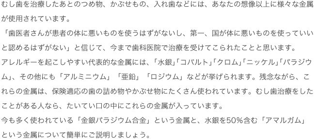 むし歯を治療したあとのつめ物、かぶせもの、入れ歯などには、あなたの想像以上に様々な金属が使用されています。