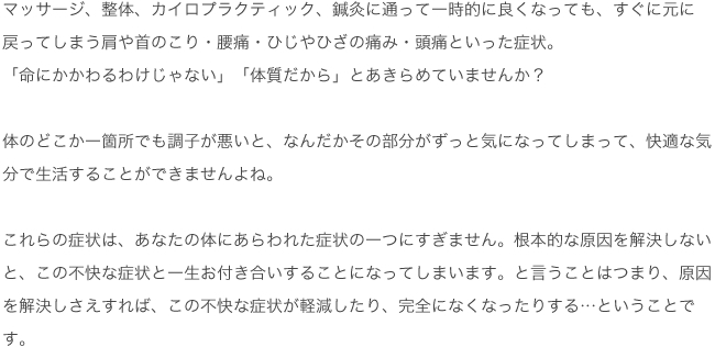 マッサージ、整体、カイロプラクティック、鍼灸に通って一時的に良くなっても、すぐに元に戻ってしまう肩や首のこり・腰痛・ひじやひざの痛み・頭痛といった症状。