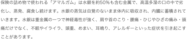 保険の詰め物で使われる「アマルガム」は水銀を約50％も含む金属で、高温多湿の口の中で劣化し、蒸発、腐食し続けます。
