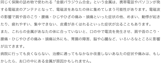 同じく保険の詰め物で使われる「金銀パラジウム合金」という金属は、携帯電話やパソコンが発する電磁波のアンテナとなって、電磁波をあなたの体に集めてしまう可能性があります。