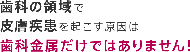 歯科の領域で皮膚疾患を起こす原因は歯科金属だけではありません！