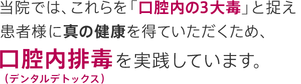 当院では、これらを「口腔内の3大毒」と捉え患者様に真の健康を得ていただくため、口腔内排毒（デンタルデトックス）を実践しています。