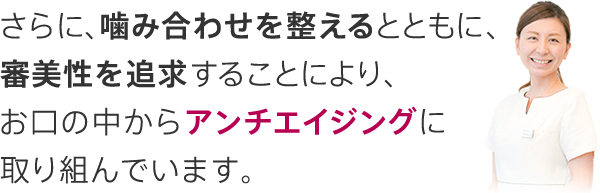 さらに、噛み合わせを整えるとともに、審美性を追求することにより、お口の中からアンチエイジングに取り組んでいます。