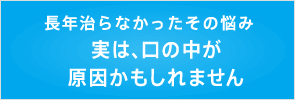 長年治らなかったその悩み。実は、口の中が原因かもしれません