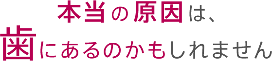 本当の原因は、歯にあるのかもしれません