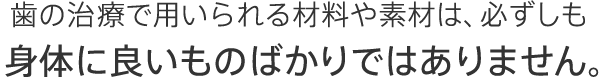 歯の治療で用いられる材料や素材は、必ずしも身体に良いものばかりではありません。