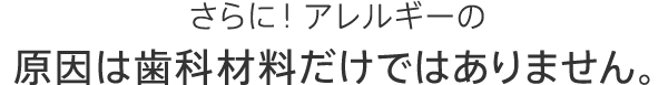 さらに！アレルギーの原因は歯科材料だけではありません。